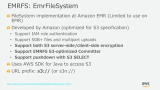 © 2019, Amazon Web Services, Inc. or its Affiliates. All rights reserved.
FileSystem implementation at Amazon EMR (Limited to use on
EMR)
Developed by Amazon (optimized for S3 specification)
• Support IAM role authentication
• Support 5GB+ files and multipart uploads
• Support both S3 server-side/client-side encryption
• Support EMRFS S3-optimized Committer
• Support pushdown with S3 SELECT
Uses AWS SDK for Java to access S3
URL prefix: s3:// (or s3n://)
https://docs.aws.amazon.com/emr/latest/ManagementGuide/emr-fs.html
EMRFS: EmrFileSystem
 