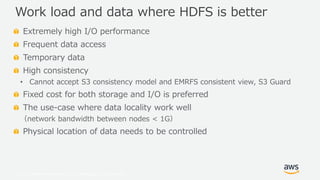 © 2019, Amazon Web Services, Inc. or its Affiliates. All rights reserved.
Extremely high I/O performance
Frequent data access
Temporary data
High consistency
• Cannot accept S3 consistency model and EMRFS consistent view, S3 Guard
Fixed cost for both storage and I/O is preferred
The use-case where data locality work well
（network bandwidth between nodes < 1G）
Physical location of data needs to be controlled
Work load and data where HDFS is better
 