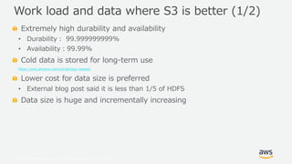© 2019, Amazon Web Services, Inc. or its Affiliates. All rights reserved.
Extremely high durability and availability
• Durability： 99.999999999%
• Availability：99.99%
Cold data is stored for long-term use
https://aws.amazon.com/s3/storage-classes/
Lower cost for data size is preferred
• External blog post said it is less than 1/5 of HDFS
Data size is huge and incrementally increasing
Work load and data where S3 is better (1/2)
 