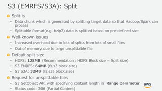 © 2019, Amazon Web Services, Inc. or its Affiliates. All rights reserved.
Split is
• Data chunk which is generated by splitting target data so that Hadoop/Spark can
process
• Splittable format(e.g. bzip2) data is splitted based on pre-defined size
Well-known issues
• Increased overhead due to lots of splits from lots of small files
• Out of memory due to large unsplittable file
Default split size
• HDFS: 128MB (Recommendation：HDFS Block size = Split size)
• S3 EMRFS: 64MB (fs.s3.block.size)
• S3 S3A: 32MB (fs.s3a.block.size)
Request for unsplittable files
• S3 GetObject API with specifying content length in Range parameter
• Status code: 206 (Partial Content)
S3 (EMRFS/S3A): Split
 