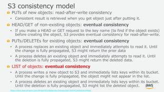 © 2019, Amazon Web Services, Inc. or its Affiliates. All rights reserved.
PUTs of new objects: read-after-write consistency
• Consistent result is retrieved when you get object just after putting it.
HEAD/GET of non-existing objects: eventual consistency
• If you make a HEAD or GET request to the key name (to find if the object exists)
before creating the object, S3 provides eventual consistency for read-after-write.
PUTs/DELETEs for existing objects: eventual consistency
• A process replaces an existing object and immediately attempts to read it. Until
the change is fully propagated, S3 might return the prior data
• A process deletes an existing object and immediately attempts to read it. Until
the deletion is fully propagated, S3 might return the deleted data.
LIST of objects: eventual consistency
• A process writes a new object to S3 and immediately lists keys within its bucket.
Until the change is fully propagated, the object might not appear in the list.
• A process deletes an existing object and immediately lists keys within its bucket.
Until the deletion is fully propagated, S3 might list the deleted object.
https://docs.aws.amazon.com/AmazonS3/latest/dev/Introduction.html#ConsistencyModel
S3 consistency model
 