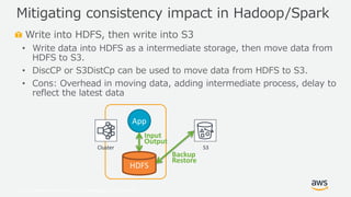 © 2019, Amazon Web Services, Inc. or its Affiliates. All rights reserved.
Write into HDFS, then write into S3
• Write data into HDFS as a intermediate storage, then move data from
HDFS to S3.
• DiscCP or S3DistCp can be used to move data from HDFS to S3.
• Cons: Overhead in moving data, adding intermediate process, delay to
reflect the latest data
Mitigating consistency impact in Hadoop/Spark
Cluster S3
HDFS
App
Input
Output
Backup
Restore
 