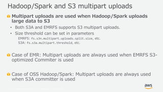 © 2019, Amazon Web Services, Inc. or its Affiliates. All rights reserved.
Multipart uploads are used when Hadoop/Spark uploads
large data to S3
• Both S3A and EMRFS supports S3 multipart uploads.
• Size threshold can be set in parameters
EMRFS: fs.s3n.multipart.uploads.split.size, etc.
S3A: fs.s3a.multipart.threshold, etc.
Case of EMR: Multipart uploads are always used when EMRFS S3-
optimized Commiter is used
Case of OSS Hadoop/Spark: Multipart uploads are always used
when S3A committer is used
Hadoop/Spark and S3 multipart uploads
 