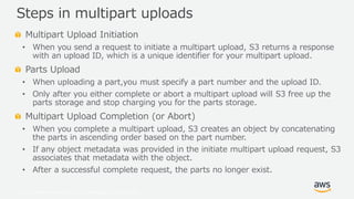© 2019, Amazon Web Services, Inc. or its Affiliates. All rights reserved.
Multipart Upload Initiation
• When you send a request to initiate a multipart upload, S3 returns a response
with an upload ID, which is a unique identifier for your multipart upload.
Parts Upload
• When uploading a part,you must specify a part number and the upload ID.
• Only after you either complete or abort a multipart upload will S3 free up the
parts storage and stop charging you for the parts storage.
Multipart Upload Completion (or Abort)
• When you complete a multipart upload, S3 creates an object by concatenating
the parts in ascending order based on the part number.
• If any object metadata was provided in the initiate multipart upload request, S3
associates that metadata with the object.
• After a successful complete request, the parts no longer exist.
Steps in multipart uploads
 