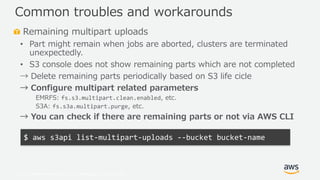 © 2019, Amazon Web Services, Inc. or its Affiliates. All rights reserved.
Remaining multipart uploads
• Part might remain when jobs are aborted, clusters are terminated
unexpectedly.
• S3 console does not show remaining parts which are not completed
→ Delete remaining parts periodically based on S3 life cicle
→ Configure multipart related parameters
EMRFS: fs.s3.multipart.clean.enabled, etc.
S3A: fs.s3a.multipart.purge, etc.
→ You can check if there are remaining parts or not via AWS CLI
Common troubles and workarounds
$ aws s3api list-multipart-uploads --bucket bucket-name
 