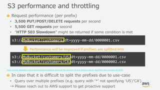 © 2019, Amazon Web Services, Inc. or its Affiliates. All rights reserved.
Request performance (per prefix)
• 3,500 PUT/POST/DELETE requests per second
• 5,500 GET requests per second
• ”HTTP 503 Slowdown” might be returned if some condition is met
https://www.slideshare.net/AmazonWebServices/best-practices-for-amazon-s3-and-amazon-glacier-stg203r2-aws-reinvent-2018/50
In case that it is difficult to split the prefixes due to use-case
• Query over multiple prefixes (e.g. query with ‘*’ not specifying ‘US’/’CA’)
→ Please reach out to AWS support to get proactive support
S3 performance and throttling
s3://MyBucket/customers/dt=yyyy-mm-dd/0000001.csv
s3://MyBucket/customers/US/dt=yyyy-mm-dd/0000001.csv
s3://MyBucket/customers/CA/dt=yyyy-mm-dd/0000002.csv
Performance will be improved if prefixes are splitted into
 
