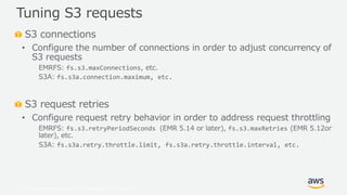 © 2019, Amazon Web Services, Inc. or its Affiliates. All rights reserved.
S3 connections
• Configure the number of connections in order to adjust concurrency of
S3 requests
EMRFS: fs.s3.maxConnections, etc.
S3A: fs.s3a.connection.maximum, etc.
S3 request retries
• Configure request retry behavior in order to address request throttling
EMRFS: fs.s3.retryPeriodSeconds (EMR 5.14 or later), fs.s3.maxRetries (EMR 5.12or
later), etc.
S3A: fs.s3a.retry.throttle.limit, fs.s3a.retry.throttle.interval, etc.
Tuning S3 requests
 