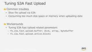 © 2019, Amazon Web Services, Inc. or its Affiliates. All rights reserved.
Common troubles
• Slow file upload via S3A
• Consuming too much disk space or memory when uploading data
Workarounds
• Tuning S3A Fast Upload related parameters
⎼ fs.s3a.fast.upload.buffer: disk, array, bytebuffer
⎼ fs.s3a.fast.upload.active.blocks
Tuning S3A Fast Upload
 