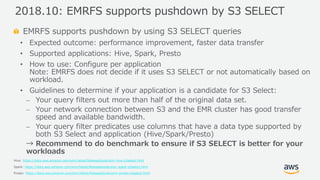 © 2019, Amazon Web Services, Inc. or its Affiliates. All rights reserved.
EMRFS supports pushdown by using S3 SELECT queries
• Expected outcome: performance improvement, faster data transfer
• Supported applications: Hive, Spark, Presto
• How to use: Configure per application
Note: EMRFS does not decide if it uses S3 SELECT or not automatically based on
workload.
• Guidelines to determine if your application is a candidate for S3 Select:
⎼ Your query filters out more than half of the original data set.
⎼ Your network connection between S3 and the EMR cluster has good transfer
speed and available bandwidth.
⎼ Your query filter predicates use columns that have a data type supported by
both S3 Select and application (Hive/Spark/Presto)
→ Recommend to do benchmark to ensure if S3 SELECT is better for your
workloads
Hive: https://docs.aws.amazon.com/emr/latest/ReleaseGuide/emr-hive-s3select.html
Spark: https://docs.aws.amazon.com/emr/latest/ReleaseGuide/emr-spark-s3select.html
Presto: https://docs.aws.amazon.com/emr/latest/ReleaseGuide/emr-presto-s3select.html
2018.10: EMRFS supports pushdown by S3 SELECT
 