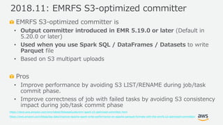© 2019, Amazon Web Services, Inc. or its Affiliates. All rights reserved.
EMRFS S3-optimized committer is
• Output committer introduced in EMR 5.19.0 or later (Default in
5.20.0 or later)
• Used when you use Spark SQL / DataFrames / Datasets to write
Parquet file
• Based on S3 multipart uploads
Pros
• Improve performance by avoiding S3 LIST/RENAME during job/task
commit phase.
• Improve correctness of job with failed tasks by avoiding S3 consistency
impact during job/task commit phase
https://docs.aws.amazon.com/emr/latest/ReleaseGuide/emr-spark-s3-optimized-committer.html
https://aws.amazon.com/blogs/big-data/improve-apache-spark-write-performance-on-apache-parquet-formats-with-the-emrfs-s3-optimized-committer/
2018.11: EMRFS S3-optimized committer
 