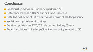 © 2019, Amazon Web Services, Inc. or its Affiliates. All rights reserved.
Relationship between Hadoop/Spark and S3
Difference between HDFS and S3, and use-case
Detailed behavior of S3 from the viewpoint of Hadoop/Spark
Well-known pitfalls and tunings
Service updates on AWS/S3 related to Hadoop/Spark
Recent activities in Hadoop/Spark community related to S3
Conclusion
 