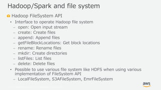 © 2019, Amazon Web Services, Inc. or its Affiliates. All rights reserved.
Hadoop FileSystem API
• Interface to operate Hadoop file system
⎼ open: Open input stream
⎼ create: Create files
⎼ append: Append files
⎼ getFileBlockLocations: Get block locations
⎼ rename: Rename files
⎼ mkdir: Create directories
⎼ listFiles: List files
⎼ delete: Delete files
• Possible to use various file system like HDFS when using various
implementation of FileSystem API
⎼ LocalFileSystem, S3AFileSystem, EmrFileSystem
Hadoop/Spark and file system
 