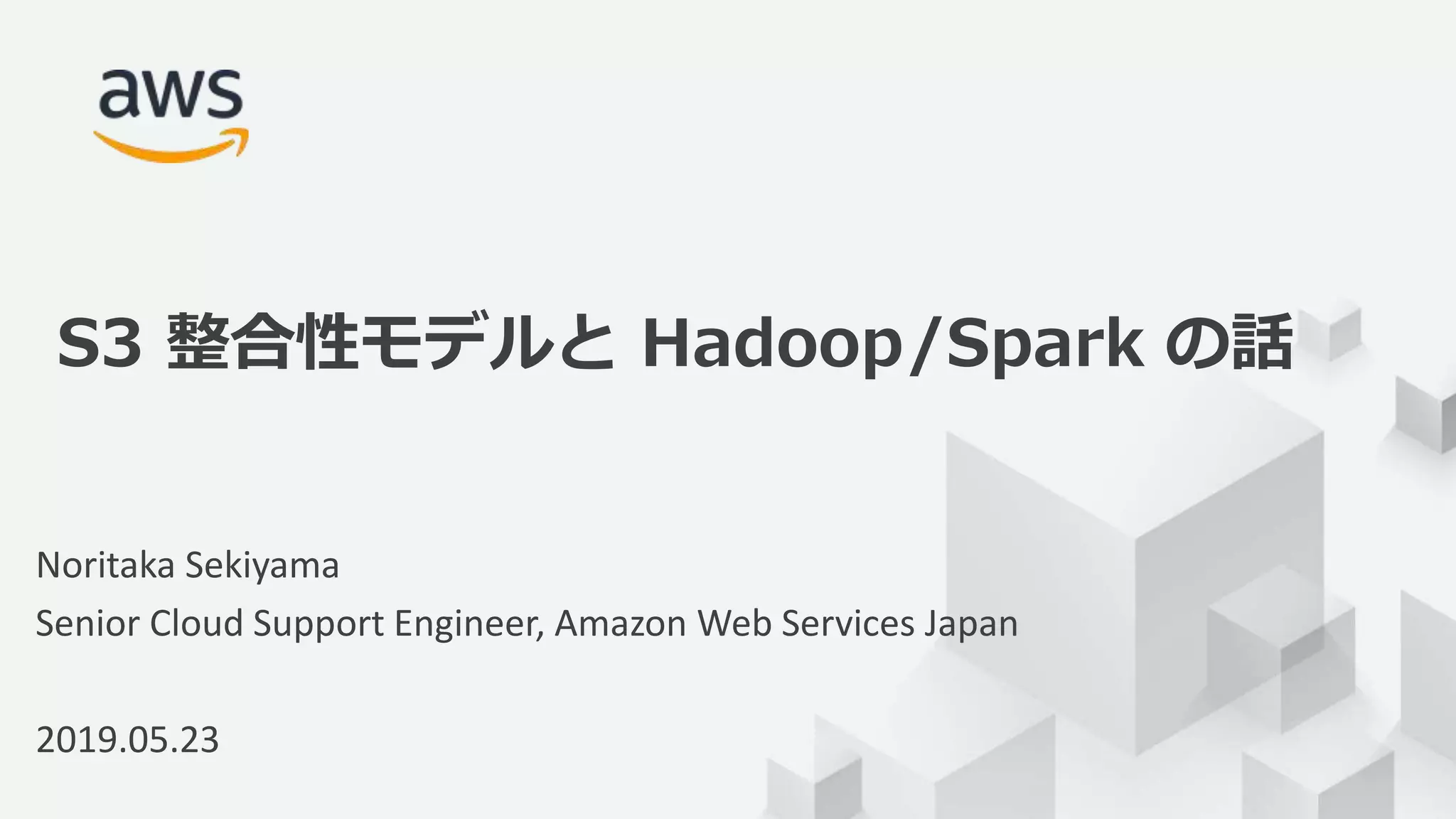 © 2019, Amazon Web Services, Inc. or its Affiliates. All rights reserved.
Noritaka Sekiyama
Senior Cloud Support Engineer, Amazon Web Services Japan
2019.05.23
S3 整合性モデルと Hadoop/Spark の話
 