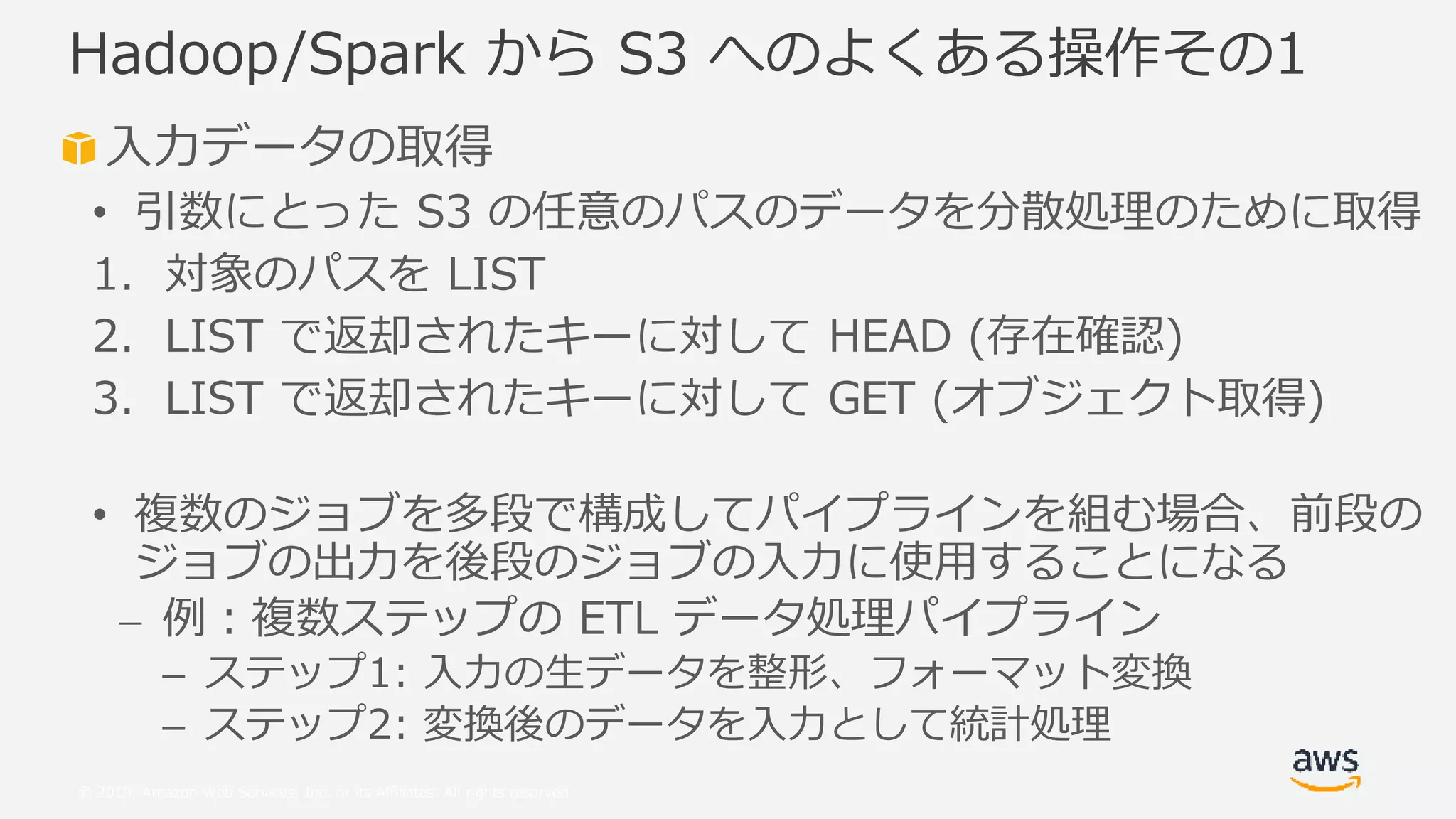 © 2019, Amazon Web Services, Inc. or its Affiliates. All rights reserved.
入力データの取得
• 引数にとった S3 の任意のパスのデータを分散処理のために取得
1. 対象のパスを LIST
2. LIST で返却されたキーに対して HEAD (存在確認)
3. LIST で返却されたキーに対して GET (オブジェクト取得)
• 複数のジョブを多段で構成してパイプラインを組む場合、前段の
ジョブの出力を後段のジョブの入力に使用することになる
⎼ 例：複数ステップの ETL データ処理パイプライン
– ステップ1: 入力の生データを整形、フォーマット変換
– ステップ2: 変換後のデータを入力として統計処理
Hadoop/Spark から S3 へのよくある操作その1
 