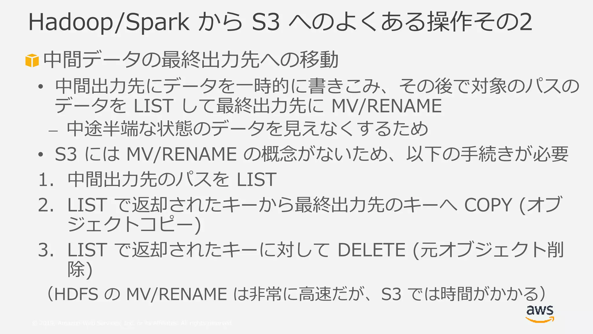 © 2019, Amazon Web Services, Inc. or its Affiliates. All rights reserved.
中間データの最終出力先への移動
• 中間出力先にデータを一時的に書きこみ、その後で対象のパスの
データを LIST して最終出力先に MV/RENAME
⎼ 中途半端な状態のデータを見えなくするため
• S3 には MV/RENAME の概念がないため、以下の手続きが必要
1. 中間出力先のパスを LIST
2. LIST で返却されたキーから最終出力先のキーへ COPY (オブ
ジェクトコピー)
3. LIST で返却されたキーに対して DELETE (元オブジェクト削
除)
（HDFS の MV/RENAME は非常に高速だが、S3 では時間がかかる）
Hadoop/Spark から S3 へのよくある操作その2
 