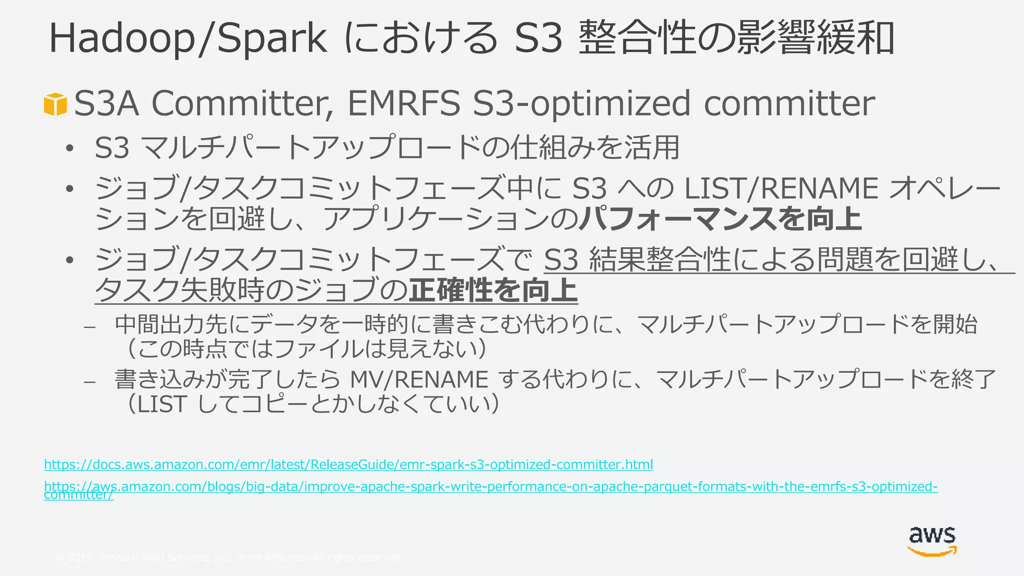 © 2019, Amazon Web Services, Inc. or its Affiliates. All rights reserved.
S3A Committer, EMRFS S3-optimized committer
• S3 マルチパートアップロードの仕組みを活用
• ジョブ/タスクコミットフェーズ中に S3 への LIST/RENAME オペレー
ションを回避し、アプリケーションのパフォーマンスを向上
• ジョブ/タスクコミットフェーズで S3 結果整合性による問題を回避し、
タスク失敗時のジョブの正確性を向上
⎼ 中間出力先にデータを一時的に書きこむ代わりに、マルチパートアップロードを開始
（この時点ではファイルは見えない）
⎼ 書き込みが完了したら MV/RENAME する代わりに、マルチパートアップロードを終了
（LIST してコピーとかしなくていい）
https://docs.aws.amazon.com/emr/latest/ReleaseGuide/emr-spark-s3-optimized-committer.html
https://aws.amazon.com/blogs/big-data/improve-apache-spark-write-performance-on-apache-parquet-formats-with-the-emrfs-s3-optimized-
committer/
Hadoop/Spark における S3 整合性の影響緩和
 