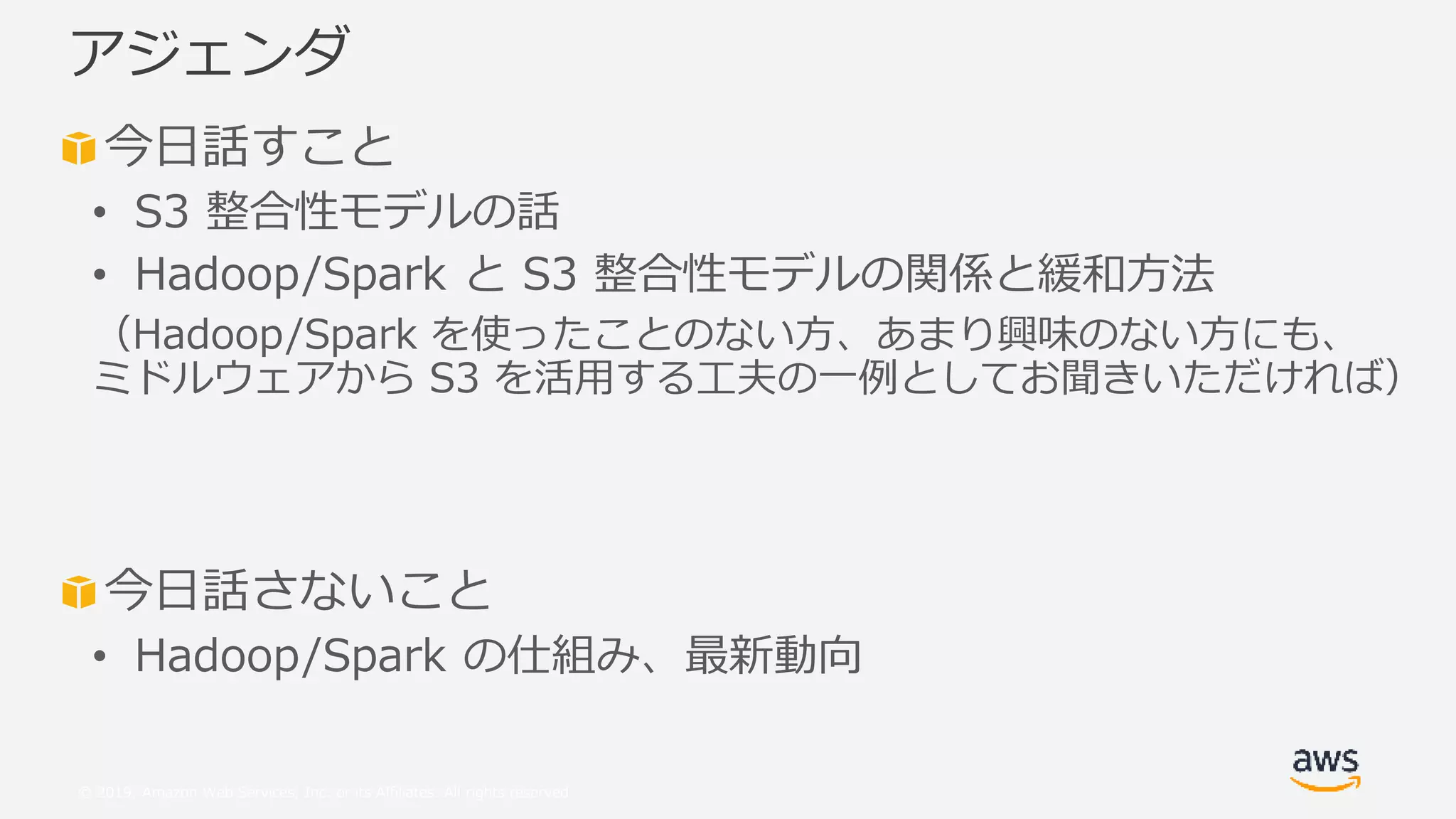 © 2019, Amazon Web Services, Inc. or its Affiliates. All rights reserved.
今日話すこと
• S3 整合性モデルの話
• Hadoop/Spark と S3 整合性モデルの関係と緩和方法
（Hadoop/Spark を使ったことのない方、あまり興味のない方にも、
ミドルウェアから S3 を活用する工夫の一例としてお聞きいただければ）
今日話さないこと
• Hadoop/Spark の仕組み、最新動向
アジェンダ
 
