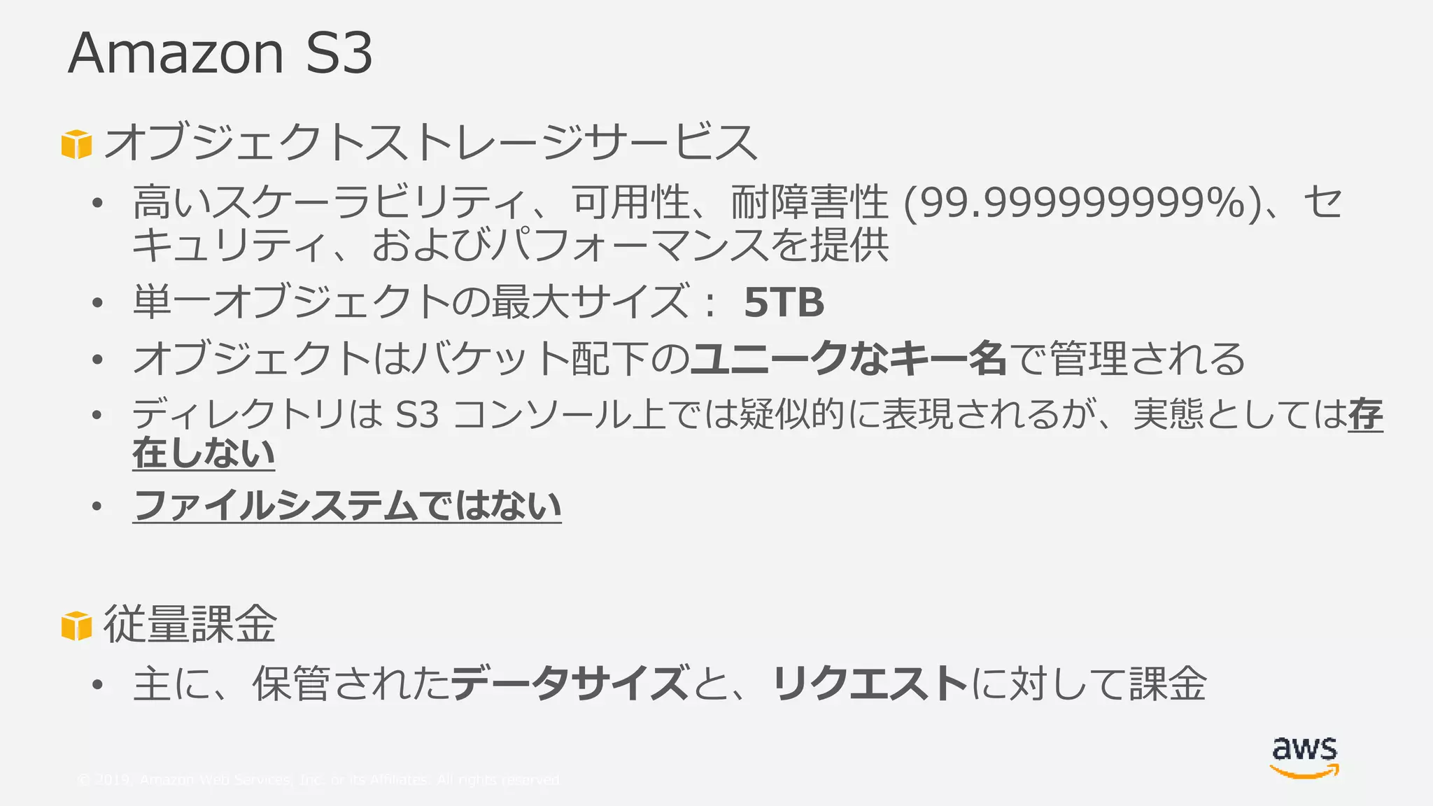 © 2019, Amazon Web Services, Inc. or its Affiliates. All rights reserved.
オブジェクトストレージサービス
• 高いスケーラビリティ、可用性、耐障害性 (99.999999999%)、セ
キュリティ、およびパフォーマンスを提供
• 単一オブジェクトの最大サイズ： 5TB
• オブジェクトはバケット配下のユニークなキー名で管理される
• ディレクトリは S3 コンソール上では疑似的に表現されるが、実態としては存
在しない
• ファイルシステムではない
従量課金
• 主に、保管されたデータサイズと、リクエストに対して課金
Amazon S3
 