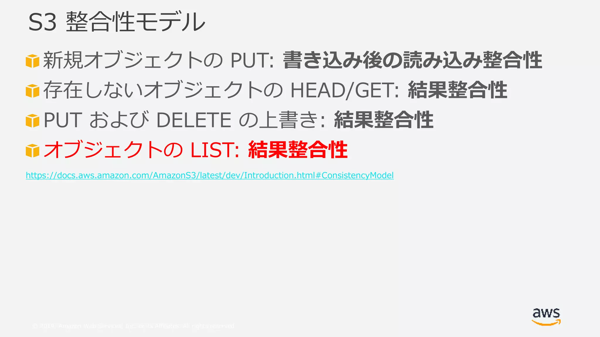 © 2019, Amazon Web Services, Inc. or its Affiliates. All rights reserved.
新規オブジェクトの PUT: 書き込み後の読み込み整合性
存在しないオブジェクトの HEAD/GET: 結果整合性
PUT および DELETE の上書き: 結果整合性
オブジェクトの LIST: 結果整合性
https://docs.aws.amazon.com/AmazonS3/latest/dev/Introduction.html#ConsistencyModel
S3 整合性モデル
 