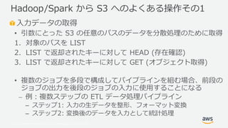 © 2019, Amazon Web Services, Inc. or its Affiliates. All rights reserved.
入力データの取得
• 引数にとった S3 の任意のパスのデータを分散処理のために取得
1. 対象のパスを LIST
2. LIST で返却されたキーに対して HEAD (存在確認)
3. LIST で返却されたキーに対して GET (オブジェクト取得)
• 複数のジョブを多段で構成してパイプラインを組む場合、前段の
ジョブの出力を後段のジョブの入力に使用することになる
⎼ 例：複数ステップの ETL データ処理パイプライン
– ステップ1: 入力の生データを整形、フォーマット変換
– ステップ2: 変換後のデータを入力として統計処理
Hadoop/Spark から S3 へのよくある操作その1
 
