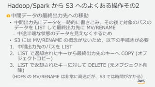 © 2019, Amazon Web Services, Inc. or its Affiliates. All rights reserved.
中間データの最終出力先への移動
• 中間出力先にデータを一時的に書きこみ、その後で対象のパスの
データを LIST して最終出力先に MV/RENAME
⎼ 中途半端な状態のデータを見えなくするため
• S3 には MV/RENAME の概念がないため、以下の手続きが必要
1. 中間出力先のパスを LIST
2. LIST で返却されたキーから最終出力先のキーへ COPY (オブ
ジェクトコピー)
3. LIST で返却されたキーに対して DELETE (元オブジェクト削
除)
（HDFS の MV/RENAME は非常に高速だが、S3 では時間がかかる）
Hadoop/Spark から S3 へのよくある操作その2
 