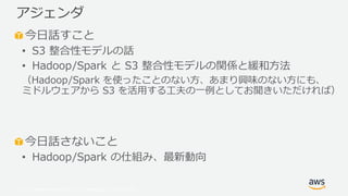 © 2019, Amazon Web Services, Inc. or its Affiliates. All rights reserved.
今日話すこと
• S3 整合性モデルの話
• Hadoop/Spark と S3 整合性モデルの関係と緩和方法
（Hadoop/Spark を使ったことのない方、あまり興味のない方にも、
ミドルウェアから S3 を活用する工夫の一例としてお聞きいただければ）
今日話さないこと
• Hadoop/Spark の仕組み、最新動向
アジェンダ
 
