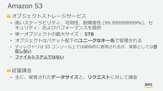 © 2019, Amazon Web Services, Inc. or its Affiliates. All rights reserved.
オブジェクトストレージサービス
• 高いスケーラビリティ、可用性、耐障害性 (99.999999999%)、セ
キュリティ、およびパフォーマンスを提供
• 単一オブジェクトの最大サイズ： 5TB
• オブジェクトはバケット配下のユニークなキー名で管理される
• ディレクトリは S3 コンソール上では疑似的に表現されるが、実態としては存
在しない
• ファイルシステムではない
従量課金
• 主に、保管されたデータサイズと、リクエストに対して課金
Amazon S3
 