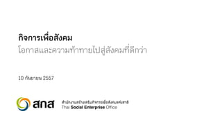 กิจการเพื่อสังคม 
โอกาสและความท้าทายไปสู่สังคมที่ดีกว่า 
10 กันยายน 2557 
ÊสÓำ¹นÑั¡ก§งÒา¹นÊสÃรŒOEÒา§งàเÊสÃรÔิÁม¡กÔิ¨จ¡กÒาÃรàเ¾พ×ืè่ÍอÊสÑั§ง¤คÁมáแËห‹‹§งªชÒาμตÔิ 
Thai Social Enterprise Office 
 