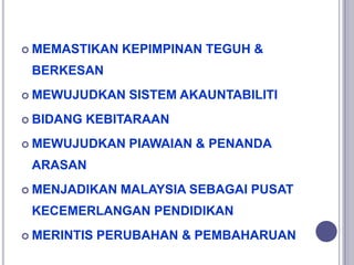  MEMASTIKAN KEPIMPINAN TEGUH &
BERKESAN
 MEWUJUDKAN SISTEM AKAUNTABILITI
 BIDANG KEBITARAAN
 MEWUJUDKAN PIAWAIAN & PENANDA
ARASAN
 MENJADIKAN MALAYSIA SEBAGAI PUSAT
KECEMERLANGAN PENDIDIKAN
 MERINTIS PERUBAHAN & PEMBAHARUAN
 