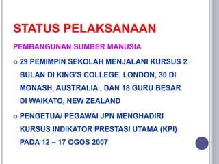 STATUS PELAKSANAAN
PEMBANGUNAN SUMBER MANUSIA
 29 PEMIMPIN SEKOLAH MENJALANI KURSUS 2
BULAN DI KING’S COLLEGE, LONDON, 30 DI
MONASH, AUSTRALIA , DAN 18 GURU BESAR
DI WAIKATO, NEW ZEALAND
 PENGETUA/ PEGAWAI JPN MENGHADIRI
KURSUS INDIKATOR PRESTASI UTAMA (KPI)
PADA 12 – 17 OGOS 2007
 