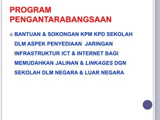 PROGRAM
PENGANTARABANGSAAN
 BANTUAN & SOKONGAN KPM KPD SEKOLAH
DLM ASPEK PENYEDIAAN JARINGAN
INFRASTRUKTUR ICT & INTERNET BAGI
MEMUDAHKAN JALINAN & LINKAGES DGN
SEKOLAH DLM NEGARA & LUAR NEGARA
 