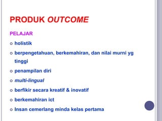 PRODUK OUTCOME
PELAJAR
 holistik
 berpengetahuan, berkemahiran, dan nilai murni yg
tinggi
 penampilan diri
 multi-lingual
 berfikir secara kreatif & inovatif
 berkemahiran ict
 Insan cemerlang minda kelas pertama
 