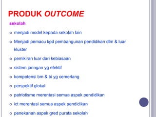 PRODUK OUTCOME
sekolah
 menjadi model kepada sekolah lain
 Menjadi pemacu kpd pembangunan pendidikan dlm & luar
kluster
...