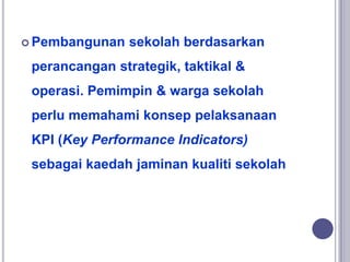  Pembangunan sekolah berdasarkan
perancangan strategik, taktikal &
operasi. Pemimpin & warga sekolah
perlu memahami konsep pelaksanaan
KPI (Key Performance Indicators)
sebagai kaedah jaminan kualiti sekolah
 