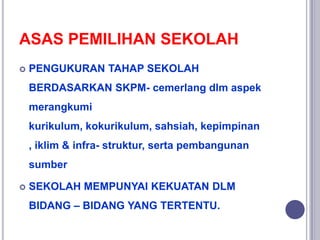 ASAS PEMILIHAN SEKOLAH
 PENGUKURAN TAHAP SEKOLAH
BERDASARKAN SKPM- cemerlang dlm aspek
merangkumi
kurikulum, kokurikulum, sahsiah, kepimpinan
, iklim & infra- struktur, serta pembangunan
sumber
 SEKOLAH MEMPUNYAI KEKUATAN DLM
BIDANG – BIDANG YANG TERTENTU.
 