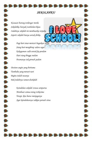 SEKOLAHKU
Kicauan burung terdengar merdu
Sekolahku banyak tumbuhan hijau
Indahnya sekolah ini membuatku terpaku
Seperti sekolah hanya untuk diriku
Pagi hari sinar mentari bagaikan surya
Siang hari menghirup udara segar
Kekaguman sulit untuk ku pendam
Dari siang hingga malam
Pesonanya tak pernah padam
Desiran angin yang berirama
Tumbuha yang menari-nari
Begitu indah rasanya
Bak indahnya taman disekolah
Keindahan sekolah terasa sempurna
Membuat semua orang terkesima
Tetapi, kita harus menjaganya
Agar keindahannya takkan pernah sirna
 