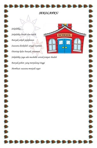SEKOLAHKU
Sekolahku….
Sekolahku bersih dan indah
Banyak sekali pepohonan
Suasana disekolah sangat nyaman
Disetiap kelas banyak tanaman
Sekolahku juga ada musholla untuk tempat ibadah
Banyak pohon yang menjulang tinggi
Membuat suasana menjadi segar
 