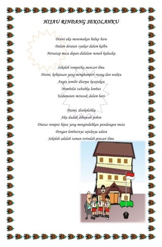 HIJAU RINDANG SEKOLAHKU
Disini aku menemukan hidup baru
Dalam deraian syukur dalam kalbu
Menatap masa depan didalam rumah keduaku
Sekolah tempatku mencari ilmu
Disini, kehijauan yang menghampiri ruang dan waktu
Angin semilir diterpa kesejukan
Membelai tubuhku lembut
Kedamaian merasuk dalam hati
Disini, disekolahku
Aku duduk dibawah pohon
Diatas rumput hijau yang mengindahkan pandangan mata
Dengan lembutnya sejuknya udara
Sekolah adalah taman terindah pencari ilmu
 