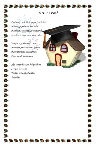 SEKOLAHKU
Pagi yang cerah ku bergegas ke sekolah
Rindang pepohonan nan indah
Membuat suasana pagi yang cerah
ku nikmati masa-masa yang indah
Hangat sapa bersama teman
Memupuk tawa bersama kawan
Menuntut ilmu ku kerahkan
Demi merahi masa depan
Aku sangat bahagia belajar disini
Sampai tua nanti
Takkan pernah ku lupakan
Sekolahku…..
 