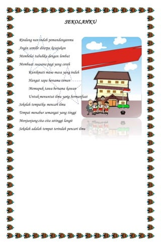 SEKOLAHKU
Rindang nan indah pemandanganmu
Angin semilir diterpa kesejukan
Membelai tubuhku dengan lembut
Membuat suasana pagi yang cerah
Kunikmati masa-masa yang indah
Hangat sapa bersama teman
Memupuk tawa bersama kawan
Untuk menuntut ilmu yang bermanfaat
Sekolah tempatku mencari ilmu
Tempat menabur semangat yang tinggi
Menjunjung cita-cita setinggi langit
Sekolah adalah tempat terindah pencari ilmu
 