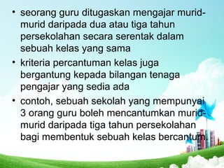 • seorang guru ditugaskan mengajar murid-
murid daripada dua atau tiga tahun
persekolahan secara serentak dalam
sebuah kelas yang sama
• kriteria percantuman kelas juga
bergantung kepada bilangan tenaga
pengajar yang sedia ada
• contoh, sebuah sekolah yang mempunyai
3 orang guru boleh mencantumkan murid-
murid daripada tiga tahun persekolahan
bagi membentuk sebuah kelas bercantum.
 