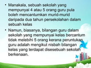 • Manakala, sebuah sekolah yang
mempunyai 4 atau 5 orang guru pula
boleh mencantumkan murid-murid
daripada dua tahun persekolahan dalam
sebuah kelas
• Namun, biasanya, bilangan guru dalam
sekolah yang mempunyai kelas bercantum
tidak melebihi 5 orang kerana peruntukan
guru adalah mengikut nisbah bilangan
kelas yang terdapat disesebuah sekolah
berkenaan.
 