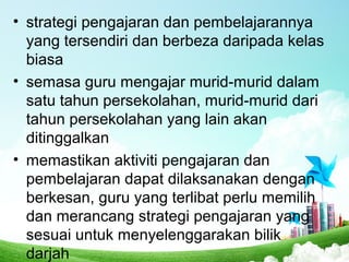 • strategi pengajaran dan pembelajarannya
yang tersendiri dan berbeza daripada kelas
biasa
• semasa guru mengajar murid-murid dalam
satu tahun persekolahan, murid-murid dari
tahun persekolahan yang lain akan
ditinggalkan
• memastikan aktiviti pengajaran dan
pembelajaran dapat dilaksanakan dengan
berkesan, guru yang terlibat perlu memilih
dan merancang strategi pengajaran yang
sesuai untuk menyelenggarakan bilik
darjah
 