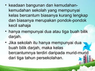 • keadaan bangunan dan kemudahan-
kemudahan sekolah yang mempunyai
kelas bercantum biasanya kurang lengkap
dan biasanya merupakan pondok-pondok
kecil sahaja
• hanya mempunyai dua atau tiga buah bilik
darjah.
• Jika sekolah itu hanya mempunyai dua
buah bilik darjah, maka kelas
bercantumnya terdiri daripada murid-murid
dari tiga tahun persekolahan.
 