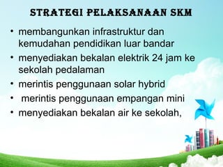 STRATEGI PELAKSANAAN SKM
• membangunkan infrastruktur dan
kemudahan pendidikan luar bandar
• menyediakan bekalan elektrik 24 jam ke
sekolah pedalaman
• merintis penggunaan solar hybrid
• merintis penggunaan empangan mini
• menyediakan bekalan air ke sekolah,
 