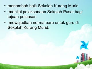 • menambah baik Sekolah Kurang Murid
• menilai pelaksanaan Sekolah Pusat bagi
tujuan peluasan
• mewujudkan norma baru untuk guru di
Sekolah Kurang Murid.
 