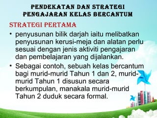 PENDEKATAN DAN STRATEGI
PENGAJARAN KELAS BERCANTUM
STRATEGI PERTAMA
• penyusunan bilik darjah iaitu melibatkan
penyusunan kerusi-meja dan alatan perlu
sesuai dengan jenis aktiviti pengajaran
dan pembelajaran yang dijalankan.
• Sebagai contoh, sebuah kelas bercantum
bagi murid-murid Tahun 1 dan 2, murid-
murid Tahun 1 disusun secara
berkumpulan, manakala murid-murid
Tahun 2 duduk secara formal.
 