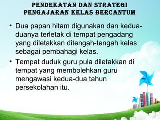 PENDEKATAN DAN STRATEGI
PENGAJARAN KELAS BERCANTUM
• Dua papan hitam digunakan dan kedua-
duanya terletak di tempat pengadang
yang diletakkan ditengah-tengah kelas
sebagai pembahagi kelas.
• Tempat duduk guru pula diletakkan di
tempat yang membolehkan guru
mengawasi kedua-dua tahun
persekolahan itu.
 