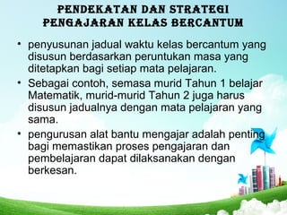 PENDEKATAN DAN STRATEGI
PENGAJARAN KELAS BERCANTUM
• penyusunan jadual waktu kelas bercantum yang
disusun berdasarkan peruntukan masa yang
ditetapkan bagi setiap mata pelajaran.
• Sebagai contoh, semasa murid Tahun 1 belajar
Matematik, murid-murid Tahun 2 juga harus
disusun jadualnya dengan mata pelajaran yang
sama.
• pengurusan alat bantu mengajar adalah penting
bagi memastikan proses pengajaran dan
pembelajaran dapat dilaksanakan dengan
berkesan.
 