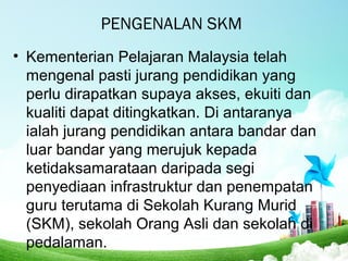 PENGENALAN SKM
• Kementerian Pelajaran Malaysia telah
mengenal pasti jurang pendidikan yang
perlu dirapatkan supaya akses, ekuiti dan
kualiti dapat ditingkatkan. Di antaranya
ialah jurang pendidikan antara bandar dan
luar bandar yang merujuk kepada
ketidaksamarataan daripada segi
penyediaan infrastruktur dan penempatan
guru terutama di Sekolah Kurang Murid
(SKM), sekolah Orang Asli dan sekolah di
pedalaman.
 